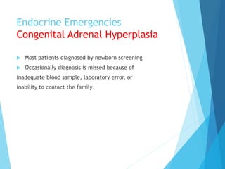 Endocrine Emergencies
Congenital Adrenal Hyperplasia
 Most patients diagnosed by newborn screening
 Occasionally diagnosis is missed because of
inadequate blood sample, laboratory error, or
inability to contact the family
 