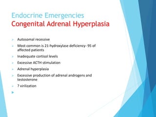 Endocrine Emergencies
Congenital Adrenal Hyperplasia
 Autosomal recessive
 Most common is 21-hydroxylase deficiency- 95 of
affected patients
 Inadequate cortisol levels
 Excessive ACTH stimulation
 Adrenal hyperplasia
 Excessive production of adrenal androgens and
testosterone
 ? virilization

 