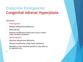 Endocrine Emergencies
Congenital Adrenal Hyperplasia
Two forms
• Virilizing form
• Relative aldosterone deficiency
• Mild salt loss
• Adrenal insufficiency tends not to occur unless
under stressful situations
• Salt-losing form
• Absolute aldosterone deficiency
• Adrenal insufficiency under basal conditions
• Manifests in the neonatal period or soon after as
an adrenal crisis

 