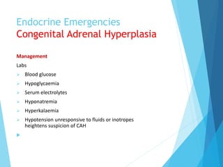 Endocrine Emergencies
Congenital Adrenal Hyperplasia
Management
Labs
 Blood glucose
 Hypoglycaemia
 Serum electrolytes
 Hyponatremia
 Hyperkalaemia
 Hypotension unresponsive to fluids or inotropes
heightens suspicion of CAH

 