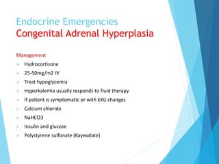 Endocrine Emergencies
Congenital Adrenal Hyperplasia
Management
 Hydrocortisone
 25-50mg/m2 IV
 Treat hypoglycemia
 Hyperkalemia usually responds to fluid therapy
 If patient is symptomatic or with EKG changes
 Calcium chloride
 NaHCO3
 Insulin and glucose
 Polystyrene sulfonate (Kayexalate)
 