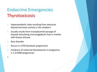 Endocrine Emergencies
Thyrotoxicosis
 Hypermetabolic state resulting from excessive
thyroid hormone activity in the newborn
 Usually results from transplacental passage of
thyroid-stimulating immunoglobulin from a mother
with Graves disease
 Rare disorder
 Occurs in 1/70 thyrotoxic pregnancies
 Incidence of maternal thyrotoxicosis in pregnancy
is 1-2/1000 pregnancies

 