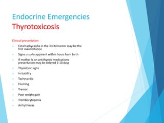 Endocrine Emergencies
Thyrotoxicosis
Clinical presentation
 Fetal tachycardia in the 3rd trimester may be the
first manifestation
 Signs usually apparent within hours from birth
 If mother is on antithyroid medications
presentation may be delayed 2-10 days
 Thyrotoxic signs
 Irritability
 Tachycardia
 Flushing
 Tremor
 Poor weight gain
 Trombocytopenia
 Arrhythmias
 