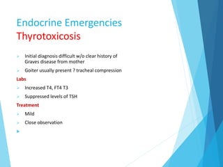Endocrine Emergencies
Thyrotoxicosis
 Initial diagnosis difficult w/o clear history of
Graves disease from mother
 Goiter usually present ? tracheal compression
Labs
 Increased T4, FT4 T3
 Suppressed levels of TSH
Treatment
 Mild
 Close observation

 