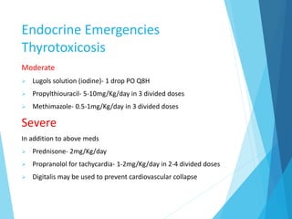 Endocrine Emergencies
Thyrotoxicosis
Moderate
 Lugols solution (iodine)- 1 drop PO Q8H
 Propylthiouracil- 5-10mg/Kg/day in 3 divided doses
 Methimazole- 0.5-1mg/Kg/day in 3 divided doses
Severe
In addition to above meds
 Prednisone- 2mg/Kg/day
 Propranolol for tachycardia- 1-2mg/Kg/day in 2-4 divided doses
 Digitalis may be used to prevent cardiovascular collapse
 
