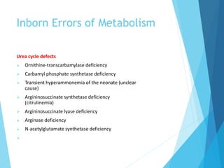 Inborn Errors of Metabolism
Urea cycle defects
 Ornithine-transcarbamylase deficiency
 Carbamyl phosphate synthetase deficiency
 Transient hyperammonemia of the neonate (unclear
cause)
 Argininosuccinate synthetase deficiency
(citrulinemia)
 Argininosuccinate lyase deficiency
 Arginase deficiency
 N-acetylglutamate synthetase deficiency

 