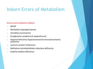 Inborn Errors of Metabolism
Amino acid metabolism defects
 MSUD
 Nonketotic hyperglycinaemia
 Hereditary tyrosinemia
 Pyroglutamic academia (5-oxoprolinuria)
 Hyperornithinemia-hyperammonemia-homocitrulinemia
syndrome
 Lysinuric protein intolerance
 Methylene tetrahydrofolate reductase deficiency
 Sulphite oxidase deficiency
 