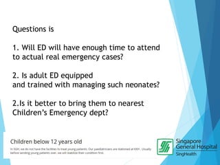 Questions is
1. Will ED will have enough time to attend
to actual real emergency cases?
2. Is adult ED equipped
and trained with managing such neonates?
2.Is it better to bring them to nearest
Children’s Emergency dept?
 