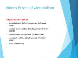 Inborn Errors of Metabolism
Fatty acid oxidation defects
 Short chain acyl-CoA dehydrogenase deficiency
(SCAD)
 Medium chain acyl-CoA dehydrogenase deficiency
(MCAD)
 Most common (incidence of 1/6,000-10,000)
 Long chain acyl-CoA dehydrogenase deficiency
(LCAD)
 Acyl-CoA deficiency

 