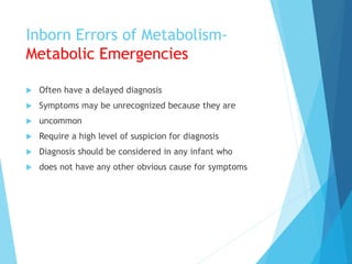 Inborn Errors of Metabolism-
Metabolic Emergencies
 Often have a delayed diagnosis
 Symptoms may be unrecognized because they are
 uncommon
 Require a high level of suspicion for diagnosis
 Diagnosis should be considered in any infant who
 does not have any other obvious cause for symptoms
 