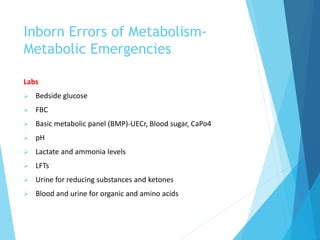 Inborn Errors of Metabolism-
Metabolic Emergencies
Labs
 Bedside glucose
 FBC
 Basic metabolic panel (BMP)-UECr, Blood sugar, CaPo4
 pH
 Lactate and ammonia levels
 LFTs
 Urine for reducing substances and ketones
 Blood and urine for organic and amino acids
 