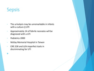 Sepsis
• The urinalysis may be unremarkable in infants
with a culture () UTI
• Approximately 14 of febrile neonates will be
diagnosed with a UTI
• Pediatrics 2000
• McKay Memorial Hospital in Taiwan
• CRP, ESR and U/A imperfect tools in
discriminating for UTI

 