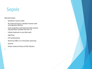 Sepsis
Neonatal herpes
• Symptoms may be subtle
• No maternal history in 60-80 of women with
unrecognized infection
• Early recognition and treatment with acyclovir
may decrease mortality from 90 ? 31
• Initiate treatment in any infant with
• High fever
• CSF lymphocytosis
• Numerous RBCs in an atraumatic spinal tap
• Seizures
• Known maternal history of HSV infection

 