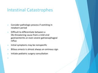 Intestinal Catastrophes
 Consider pathologic process if vomiting in
newborn period
 Difficult to differentiate between a
life-threatening cause from a mild viral
gastroenteritis or even severe gatroesophageal
reflux
 Initial symptoms may be nonspecific
 Bilious emesis is almost always an ominous sign
 Initiate pediatric surgery consultation

 