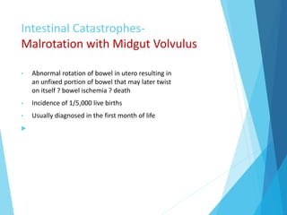 Intestinal Catastrophes-
Malrotation with Midgut Volvulus
• Abnormal rotation of bowel in utero resulting in
an unfixed portion of bowel that may later twist
on itself ? bowel ischemia ? death
• Incidence of 1/5,000 live births
• Usually diagnosed in the first month of life

 