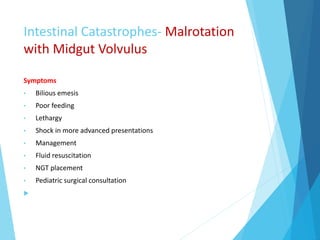 Intestinal Catastrophes- Malrotation
with Midgut Volvulus
Symptoms
• Bilious emesis
• Poor feeding
• Lethargy
• Shock in more advanced presentations
• Management
• Fluid resuscitation
• NGT placement
• Pediatric surgical consultation

 