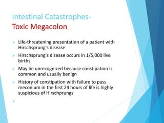Intestinal Catastrophes-
Toxic Megacolon
 Life-threatening presentation of a patient with
Hirschsprung's disease
 Hirschsprung's disease occurs in 1/5,000 live
births
 May be unrecognized because constipation is
common and usually benign
 History of constipation with failure to pass
meconium in the first 24 hours of life is highly
suspicious of Hirschprungs

 