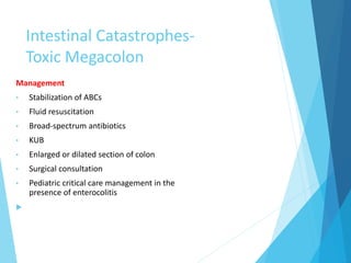 Intestinal Catastrophes-
Toxic Megacolon
Management
• Stabilization of ABCs
• Fluid resuscitation
• Broad-spectrum antibiotics
• KUB
• Enlarged or dilated section of colon
• Surgical consultation
• Pediatric critical care management in the
presence of enterocolitis

 