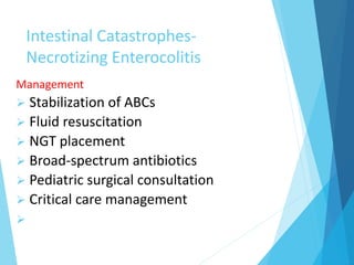 Intestinal Catastrophes-
Necrotizing Enterocolitis
Management
 Stabilization of ABCs
 Fluid resuscitation
 NGT placement
 Broad-spectrum antibiotics
 Pediatric surgical consultation
 Critical care management

 