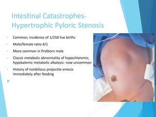 Intestinal Catastrophes-
Hypertrophic Pyloric Stenosis
• Common, incidence of 1/250 live births
• Male/female ratio 4/1
• More common in firstborn male
• Classic metabolic abnormality of hypochloremic,
hypokalemic metabolic alkalosis- now uncommon
• History of nonbilious projectile emesis
immediately after feeding

 