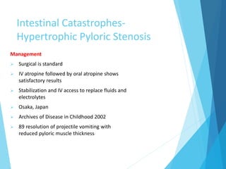 Intestinal Catastrophes-
Hypertrophic Pyloric Stenosis
Management
 Surgical is standard
 IV atropine followed by oral atropine shows
satisfactory results
 Stabilization and IV access to replace fluids and
electrolytes
 Osaka, Japan
 Archives of Disease in Childhood 2002
 89 resolution of projectile vomiting with
reduced pyloric muscle thickness
 