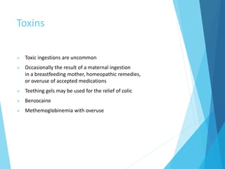 Toxins
 Toxic ingestions are uncommon
 Occasionally the result of a maternal ingestion
in a breastfeeding mother, homeopathic remedies,
or overuse of accepted medications
 Teething gels may be used for the relief of colic
 Benzocaine
 Methemoglobinemia with overuse
 