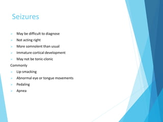 Seizures
 May be difficult to diagnose
 Not acting right
 More somnolent than usual
 Immature cortical development
 May not be tonic-clonic
Commonly
 Lip-smacking
 Abnormal eye or tongue movements
 Pedaling
 Apnea
 