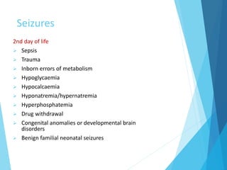 Seizures
2nd day of life
 Sepsis
 Trauma
 Inborn errors of metabolism
 Hypoglycaemia
 Hypocalcaemia
 Hyponatremia/hypernatremia
 Hyperphosphatemia
 Drug withdrawal
 Congenital anomalies or developmental brain
disorders
 Benign familial neonatal seizures
 