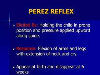 PEREZ REFLEX

   Elicited By: Holding the child in prone
    position and pressure applied upword
    along spine.

   Response: Flexion of arms and legs
    with extension of neck and cry

   Appear at birth and disappear at 6
    weeks
 