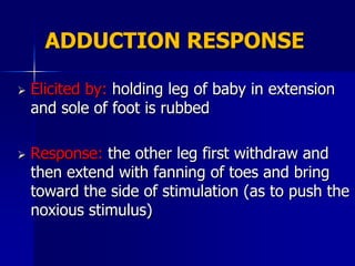 ADDUCTION RESPONSE

   Elicited by: holding leg of baby in extension
    and sole of foot is rubbed

   Response: the other leg first withdraw and
    then extend with fanning of toes and bring
    toward the side of stimulation (as to push the
    noxious stimulus)
 