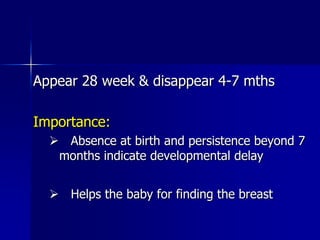 Appear 28 week & disappear 4-7 mths

Importance:
   Absence at birth and persistence beyond 7
   months indicate developmental delay


   Helps the baby for finding the breast
 