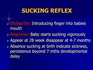 SUCKING REFLEX

 Elicited By: Introducing finger into babies
  mouth
 Response: Baby starts sucking vigorously

 Appear at 28 week disappear at 4-7 months

 Absence sucking at birth indicate sickness,
  persistence beyond 7 mths developmental
  delay
 