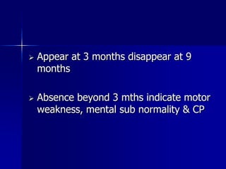    Appear at 3 months disappear at 9
    months

   Absence beyond 3 mths indicate motor
    weakness, mental sub normality & CP
 