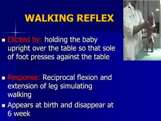 WALKING REFLEX

   Elicited by: holding the baby
    upright over the table so that sole
    of foot presses against the table

   Response: Reciprocal flexion and
    extension of leg simulating
    walking
   Appears at birth and disappear at
    6 week
 