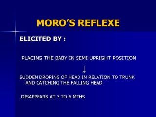MORO’S REFLEXE
ELICITED BY :

PLACING THE BABY IN SEMI UPRIGHT POSITION

                       ↓
SUDDEN DROPING OF HEAD IN RELATION TO TRUNK
  AND CATCHING THE FALLING HEAD

DISAPPEARS AT 3 TO 6 MTHS
 