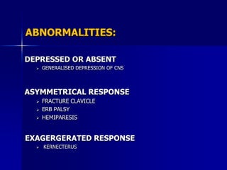 ABNORMALITIES:

DEPRESSED OR ABSENT
     GENERALISED DEPRESSION OF CNS



ASYMMETRICAL RESPONSE
     FRACTURE CLAVICLE
     ERB PALSY
     HEMIPARESIS


EXAGERGERATED RESPONSE
     KERNECTERUS
 