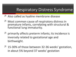 Respiratory Distress Syndrome
 Also called as hyaline membrane disease
 Most common cause of respiratory distress in
premature infants, correlating with structural &
functional lung immaturity.
 primarily affects preterm infants; its incidence is
inversely related to gestational age and
birthweight.
 15-30% of those between 32-36 weeks‘ gestation,
in about 5% beyond 37 weeks' gestation
 