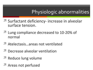 Physiologic abnormalities
 Surfactant deficiency- increase in alveolar
surface tension.
 Lung compliance decreased to 10-20% of
normal
 Atelectasis…areas not ventilated
 Decrease alveolar ventilation
 Reduce lung volume
 Areas not perfused
 