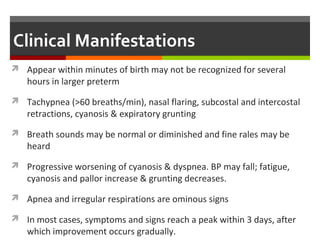Clinical Manifestations
 Appear within minutes of birth may not be recognized for several
hours in larger preterm
 Tachypnea (>60 breaths/min), nasal flaring, subcostal and intercostal
retractions, cyanosis & expiratory grunting
 Breath sounds may be normal or diminished and fine rales may be
heard
 Progressive worsening of cyanosis & dyspnea. BP may fall; fatigue,
cyanosis and pallor increase & grunting decreases.
 Apnea and irregular respirations are ominous signs
 In most cases, symptoms and signs reach a peak within 3 days, after
which improvement occurs gradually.
 
