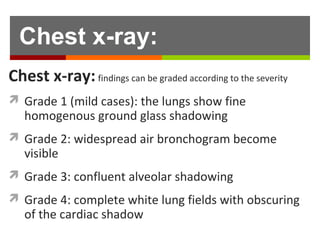 Findings can be graded according to the severity:
 Grade 1 (mild cases): the lungs show fine
homogenous ground glass shadowing
 Grade 2: widespread air bronchogram become
visible
 Grade 3: confluent alveolar shadowing
 Grade 4: complete white lung fields with obscuring
of the cardiac shadow
Chest x-ray:
 