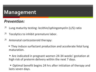 Management
Prevention:
 Lung maturity testing: lecithin/sphingomyelin (L/S) ratio
 Tocolytics to inhibit premature labor.
 Antenatal corticosteroid therapy:
► They induce surfactant production and accelerate fetal lung
maturation.
► Are indicated in pregnant women 24-34 weeks' gestation at
high risk of preterm delivery within the next 7 days.
► Optimal benefit begins 24 hrs after initiation of therapy and
lasts seven days.
 