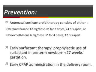 Prevention
 Antenatal corticosteroid therapy consists of either :
□ Betamethasone 12 mg/dose IM for 2 doses, 24 hrs apart, or
□ Dexamethasone 6 mg/dose IM for 4 doses, 12 hrs apart
 Early surfactant therapy: prophylactic use of
surfactant in preterm newborn <27 weeks'
gestation.
 Early CPAP administration in the delivery room.
 