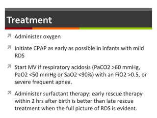 Treatment
 Administer oxygen
 Initiate CPAP as early as possible in infants with mild
RDS
 Start MV if respiratory acidosis (PaCO2 >60 mmHg,
PaO2 <50 mmHg or SaO2 <90%) with an FiO2 >0.5, or
severe frequent apnea.
 Administer surfactant therapy: early rescue therapy
within 2 hrs after birth is better than late rescue
treatment when the full picture of RDS is evident.
 