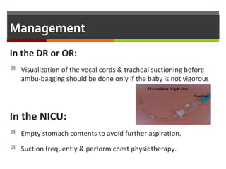 Management
 Consider CPAP, if FiO2 requirements >0.4; however CPAP
mayaggravate air trapping and must be used cautiously.
 Mechanical ventilation: in severe cases (paCO2 >60 mmHg
orpersistent hypoxemia (paO2 <50 mmHg).
 Correct systemic hypotension (hypovolemia, myocardial
dysfunction).
 Manage PPHN, if present
 Manage seizures or renal problems, if present.
 Surfactant therapy in infants whose clinical status continue
todeteriorate.
 