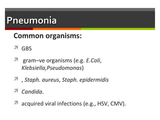 Clinical Manifestations
 Early manifestations may be nonspecific (e.g., poor
feeding, lethargy, irritability, cyanosis, temperature
instability
 Respiratory distress signs may be superimposed upon RDS
or BPD.
 In a ventilated infant, the most prominent change may be
the need for an increased ventilatory support.
 Signs of pneumonia (dullness to percussion, change in
breathsounds, rales or rhonchi) are difficult to appreciate.
 
