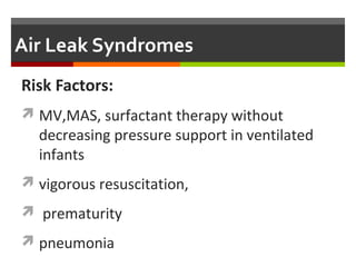 Clinical Manifestations
 Spontaneous pneumothorax may be asymptomatic or
only mildly symptomatic (i.e., tachypnea and ↑O2
needs).
 In unilateral cases, chest asymmetry is noted,
mediastinum shift to the opposite side.
 If the infant is on ventilatory support will have sudden
onset of clinical deterioration (i.e., cyanosis,
hypoxemia, hypercarbia & respiratory acidosis
associated with decreased breath sounds and shifted
heart sounds).
 