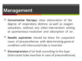 Management
 Conservative therapy: close observation of the
degree of respiratory distress as well as oxygen
saturation, without any other intervention aiming
at spontaneous resolution and absorption of air.
 Needle aspiration should be done for suspected
cases of pneumothorax with deteriorating general
condition until intercostal tube is inserted.
 Decompression of air leak according to the type
(intercostal tube insertion in case of pneumothorax).
 
