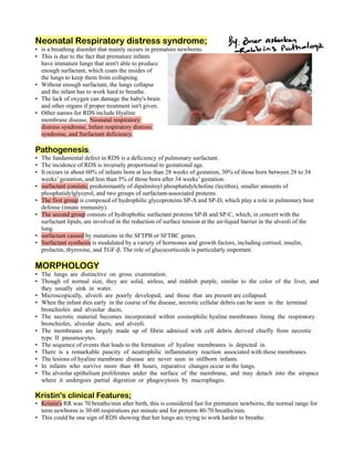 Neonatal Respiratory distress syndrome;
is a breathing disorder that mainly occurs in premature newborns.
•
This is due to the fact that premature infants
•
have immature lungs that aren't able to produce
enough surfactant, which coats the insides of
the lungs to keep them from collapsing.
Without enough surfactant, the lungs collapse
•
and the infant has to work hard to breathe.
The lack of oxygen can damage the baby's brain
•
and other organs if proper treatment isn't given.
Other names for RDS include Hyaline
•
membrane disease, Neonatal respiratory
distress syndrome, Infant respiratory distress
syndrome, and Surfactant deficiency.
Pathogenesis;
The fundamental defect in RDS is a deficiency of pulmonary surfactant.
•
The incidence of RDS is inversely proportional to gestational age.
•
It occurs in about 60% of infants born at less than 28 weeks of gestation, 30% of those born between 28 to 34
•
weeks’ gestation, and less than 5% of those born after 34 weeks’ gestation.
surfactant consists; predominantly of dipalmitoyl phosphatidylcholine (lecithin), smaller amounts of
•
phosphatidylglycerol, and two groups of surfactant-associated proteins.
The first group is composed of hydrophilic glycoproteins SP-A and SP-D, which play a role in pulmonary host
•
defense (innate immunity).
The second group consists of hydrophobic surfactant proteins SP-B and SP-C, which, in concert with the
•
surfactant lipids, are involved in the reduction of surface tension at the air-liquid barrier in the alveoli of the
lung.
surfactant caused by mutations in the SFTPB or SFTBC genes.
•
Surfactant synthesis is modulated by a variety of hormones and growth factors, including cortisol, insulin,
•
prolactin, thyroxine, and TGF-β. The role of glucocorticoids is particularly important.
MORPHOLOGY
The lungs are distinctive on gross examination.
•
Though of normal size, they are solid, airless, and reddish purple, similar to the color of the liver, and
•
they usually sink in water.
Microscopically, alveoli are poorly developed, and those that are present are collapsed.
•
When the infant dies early in the course of the disease, necrotic cellular debris can be seen in the terminal
•
bronchioles and alveolar ducts.
The necrotic material becomes incorporated within eosinophilic hyaline membranes lining the respiratory
•
bronchioles, alveolar ducts, and alveoli.
The membranes are largely made up of fibrin admixed with cell debris derived chiefly from necrotic
•
type II pneumocytes.
The sequence of events that leads to the formation of hyaline membranes is depicted in.
•
There is a remarkable paucity of neutrophilic inflammatory reaction associated with these membranes.
•
The lesions of hyaline membrane disease are never seen in stillborn infants.
•
In infants who survive more than 48 hours, reparative changes occur in the lungs.
•
The alveolar epithelium proliferates under the surface of the membrane, and may detach into the airspace
•
where it undergoes partial digestion or phagocytosis by macrophages.
Kristin's clinical Features;
Kristin's RR was 70 breaths/min after birth, this is considered fast for premature newborns, the normal range for
•
term newborns is 30-60 respirations per minute and for preterm 40-70 breaths/min.
This could be one sign of RDS showing that her lungs are trying to work harder to breathe.
•
 