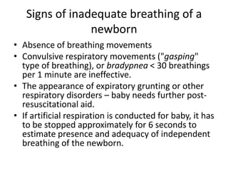 Signs of inadequate breathing of a
newborn
• Absence of breathing movements
• Convulsive respiratory movements ("gasping"
type of breathing), or bradypnea < 30 breathings
per 1 minute are ineffective.
• The appearance of expiratory grunting or other
respiratory disorders – baby needs further postresuscitational aid.
• If artificial respiration is conducted for baby, it has
to be stopped approximately for 6 seconds to
estimate presence and adequacy of independent
breathing of the newborn.

 