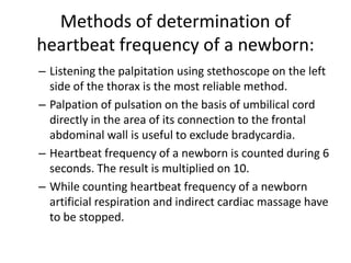 Methods of determination of
heartbeat frequency of a newborn:
– Listening the palpitation using stethoscope on the left
side of the thorax is the most reliable method.
– Palpation of pulsation on the basis of umbilical cord
directly in the area of its connection to the frontal
abdominal wall is useful to exclude bradycardia.
– Heartbeat frequency of a newborn is counted during 6
seconds. The result is multiplied on 10.
– While counting heartbeat frequency of a newborn
artificial respiration and indirect cardiac massage have
to be stopped.

 